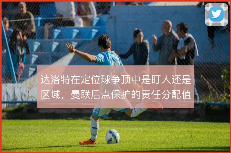 达洛特在定位球争顶中是盯人还是区域,曼联后点保护的责任分配值得关注