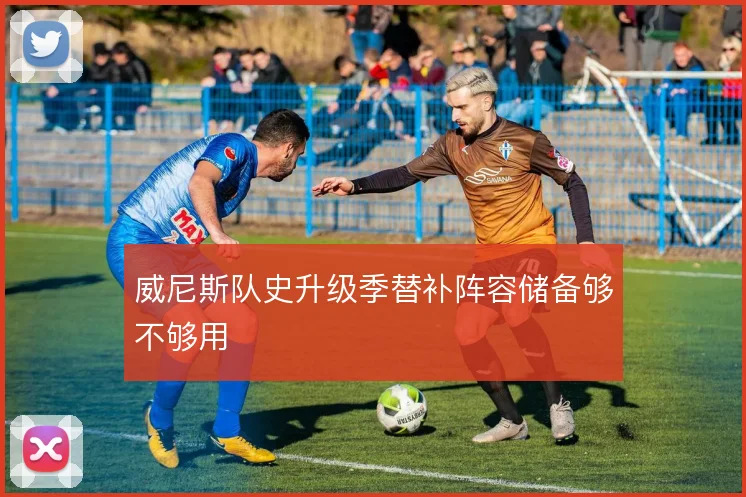 威尼斯队史升级季替补阵容储备够不够用