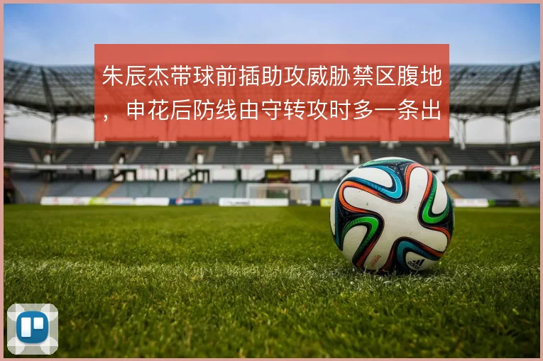 朱辰杰带球前插助攻威胁禁区腹地，申花后防线由守转攻时多一条出球选择