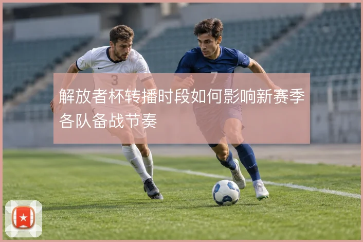 解放者杯转播时段如何影响新赛季各队备战节奏