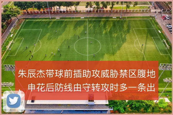 朱辰杰带球前插助攻威胁禁区腹地，申花后防线由守转攻时多一条出球选择