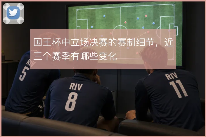国王杯中立场决赛的赛制细节,近三个赛季有哪些变化
