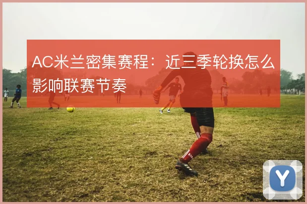 AC米兰密集赛程：近三季轮换怎么影响联赛节奏