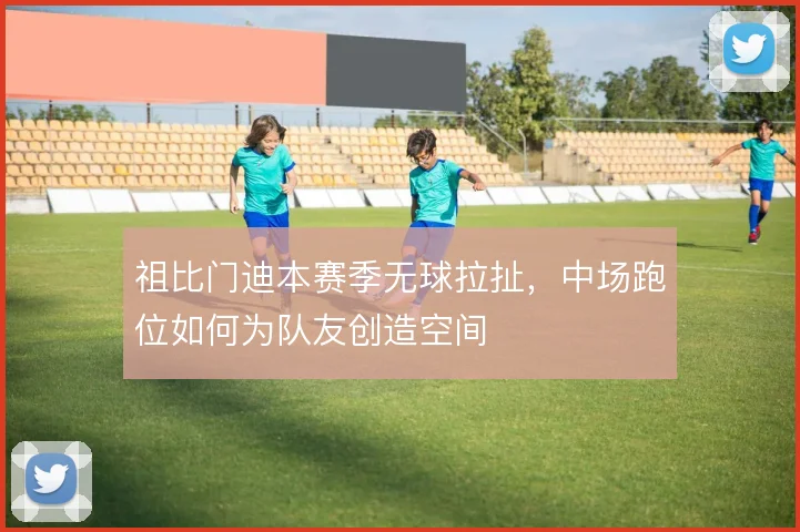 祖比门迪本赛季无球拉扯,中场跑位如何为队友创造空间