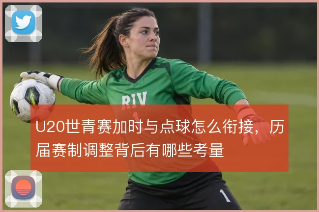 U20世青赛加时与点球怎么衔接,历届赛制调整背后有哪些考量