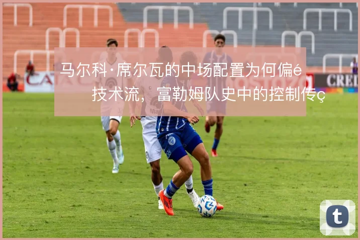 马尔科·席尔瓦的中场配置为何偏重技术流,富勒姆队史中的控制传统怎么解