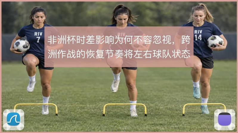 非洲杯时差影响为何不容忽视,跨洲作战的恢复节奏将左右球队状态
