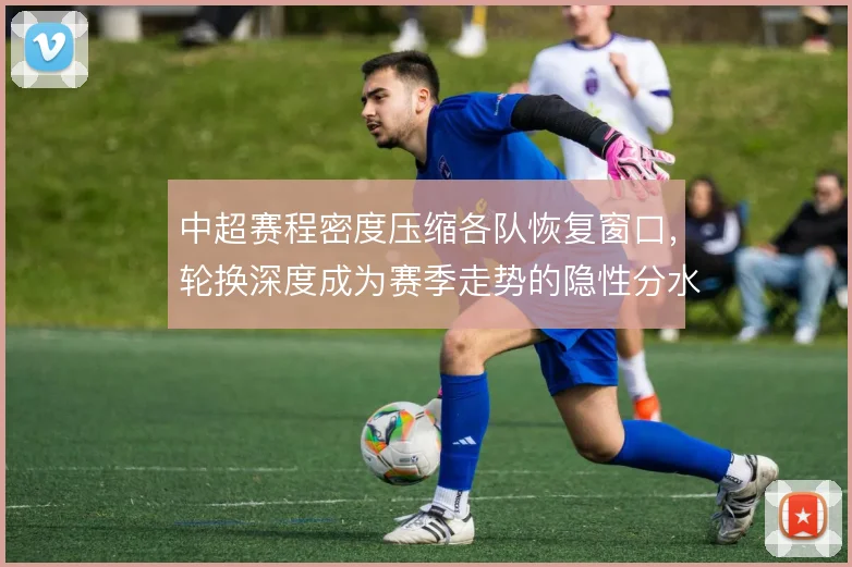 中超赛程密度压缩各队恢复窗口，轮换深度成为赛季走势的隐性分水岭