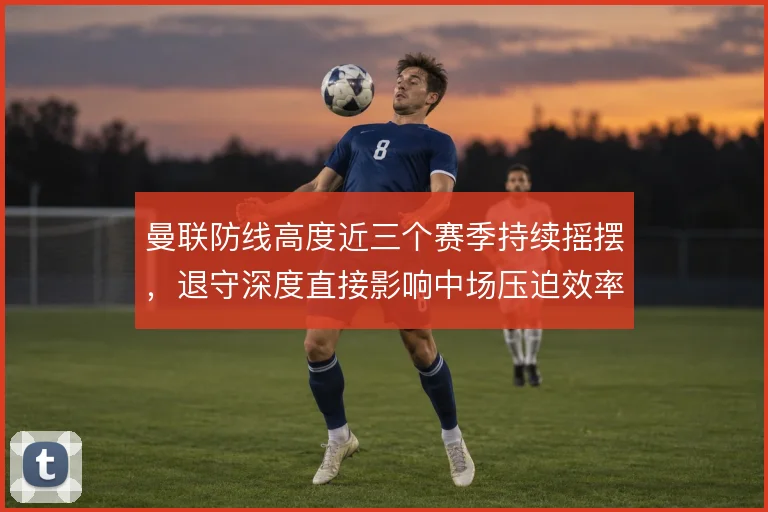 曼联防线高度近三个赛季持续摇摆,退守深度直接影响中场压迫效率