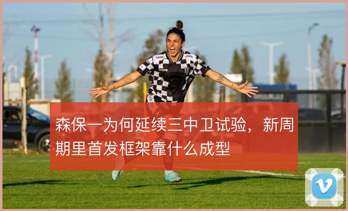 森保一为何延续三中卫试验,新周期里首发框架靠什么成型