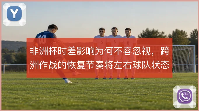 非洲杯时差影响为何不容忽视,跨洲作战的恢复节奏将左右球队状态