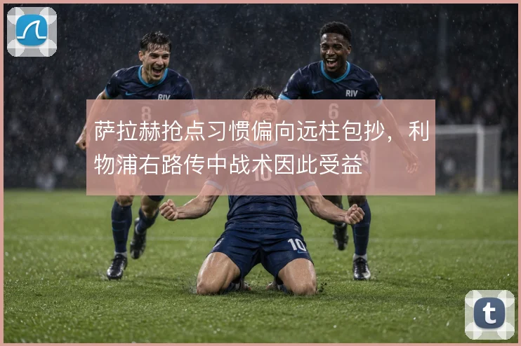 萨拉赫抢点习惯偏向远柱包抄，利物浦右路传中战术因此受益