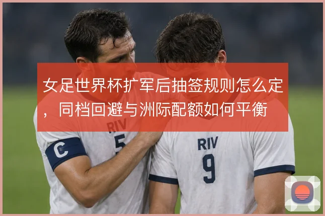 女足世界杯扩军后抽签规则怎么定，同档回避与洲际配额如何平衡