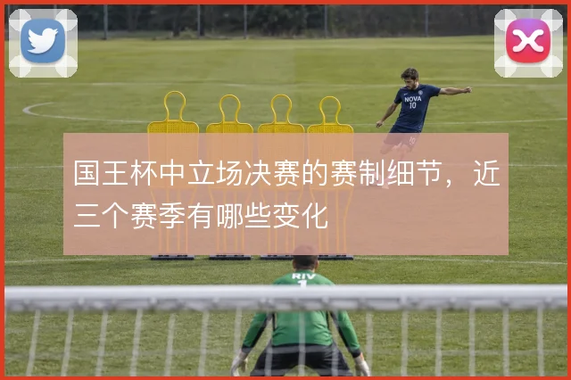 国王杯中立场决赛的赛制细节,近三个赛季有哪些变化