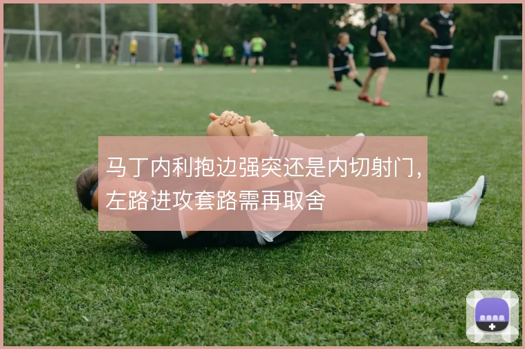 马丁内利抱边强突还是内切射门，左路进攻套路需再取舍
