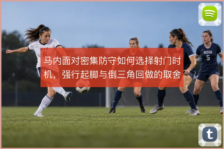 马内面对密集防守如何选择射门时机,强行起脚与倒三角回做的取舍