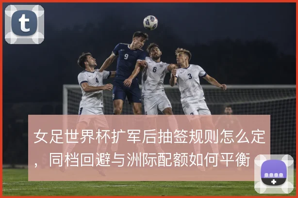 女足世界杯扩军后抽签规则怎么定,同档回避与洲际配额如何平衡