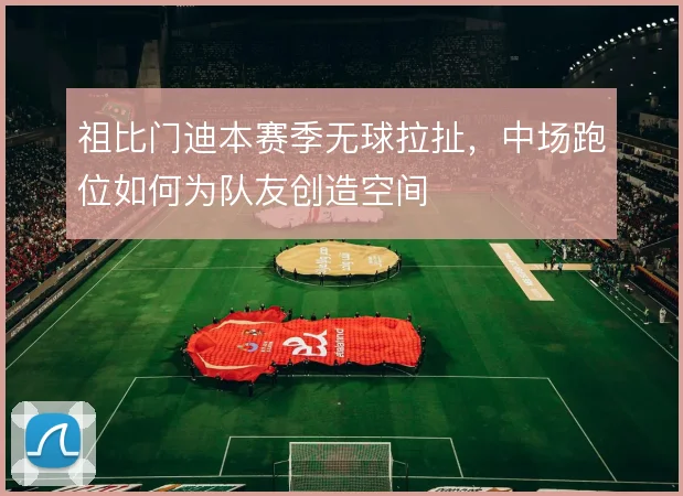 祖比门迪本赛季无球拉扯,中场跑位如何为队友创造空间