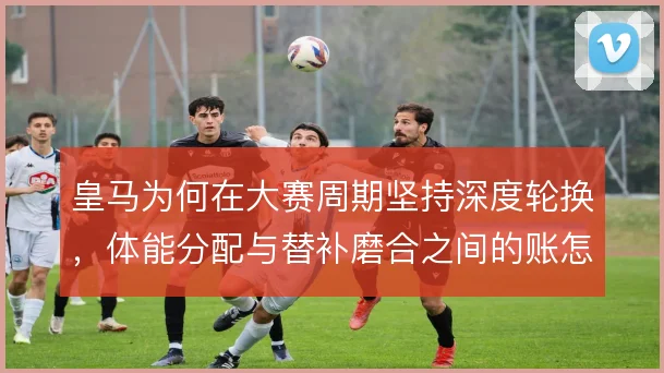 皇马为何在大赛周期坚持深度轮换,体能分配与替补磨合之间的账怎么算