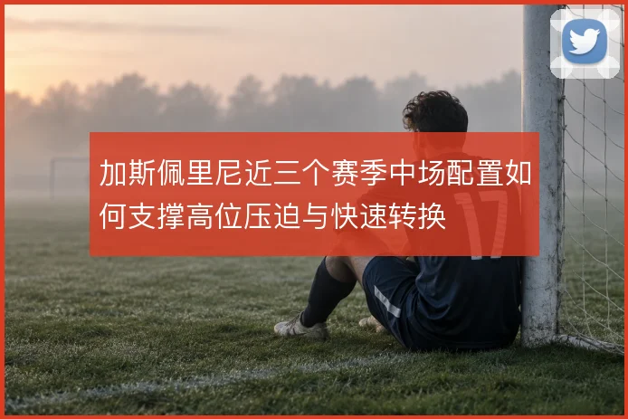 加斯佩里尼近三个赛季中场配置如何支撑高位压迫与快速转换