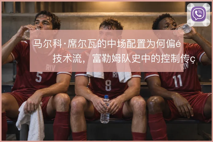 马尔科·席尔瓦的中场配置为何偏重技术流,富勒姆队史中的控制传统怎么解