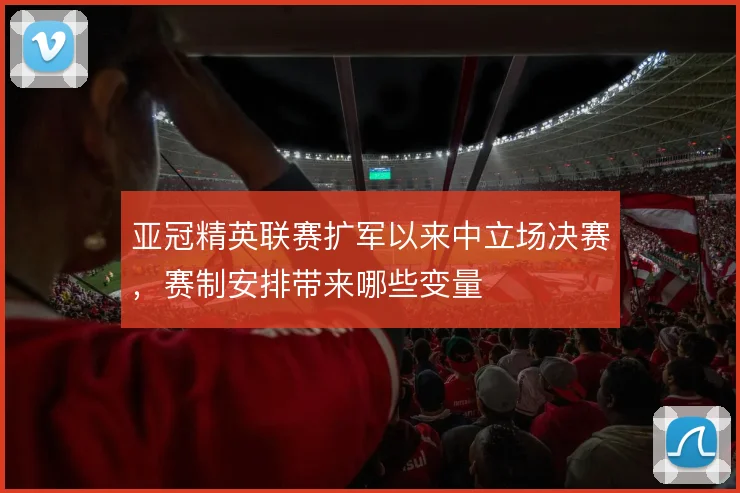 亚冠精英联赛扩军以来中立场决赛，赛制安排带来哪些变量