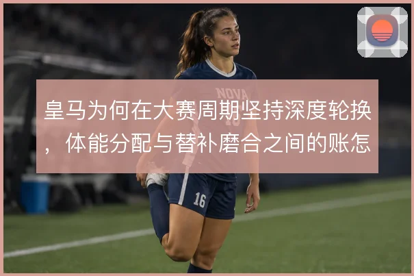 皇马为何在大赛周期坚持深度轮换,体能分配与替补磨合之间的账怎么算