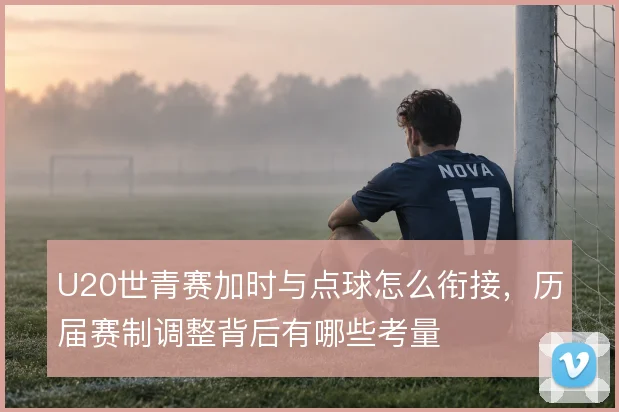 U20世青赛加时与点球怎么衔接，历届赛制调整背后有哪些考量